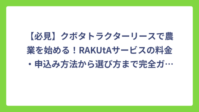 【必見】クボタトラクターリースで農業を始める！RAKUtAサービスの料金・申込み方法から選び方まで完全ガイド