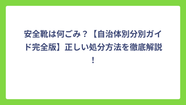 安全靴は何ごみ？【自治体別分別ガイド完全版】正しい処分方法を徹底解説！
