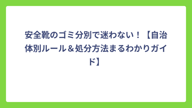 安全靴のゴミ分別で迷わない！【自治体別ルール＆処分方法まるわかりガイド】