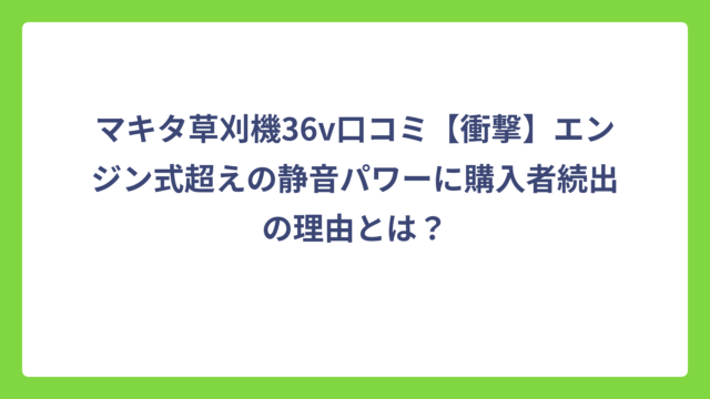 マキタ草刈機36v口コミ【衝撃】エンジン式超えの静音パワーに購入者続出の理由とは？
