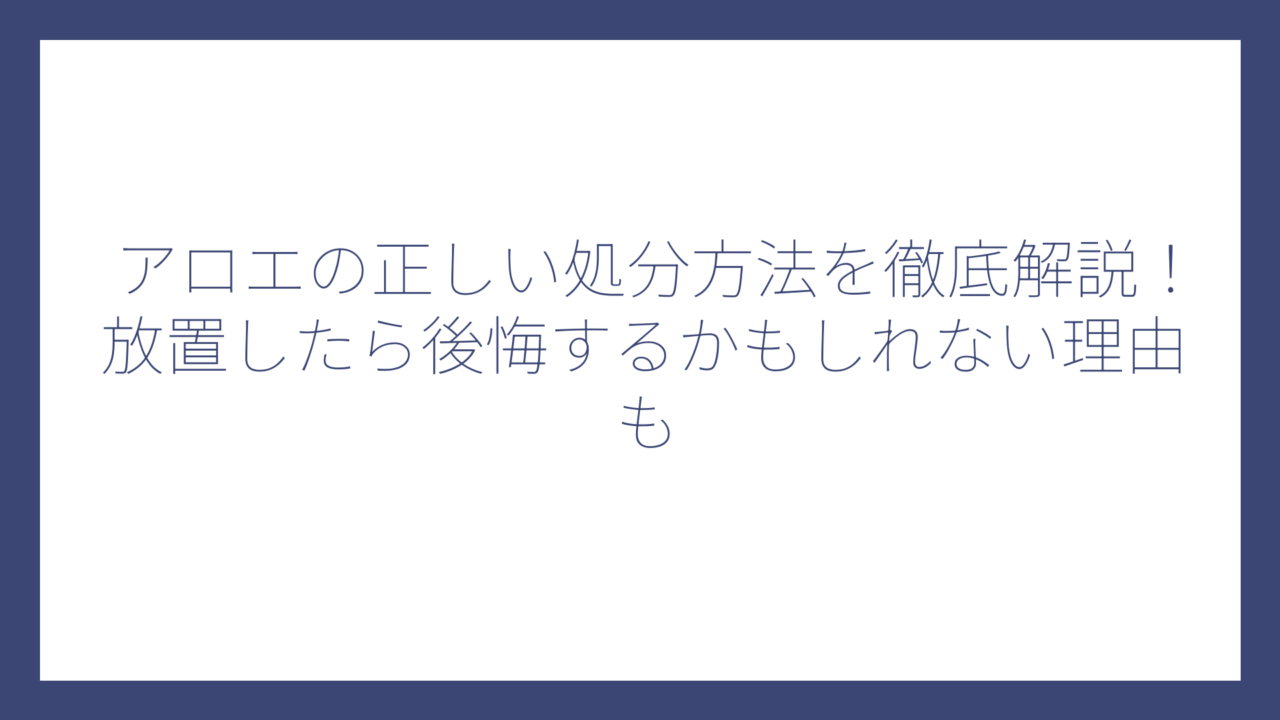 アロエの正しい処分方法を徹底解説！放置したら後悔するかもしれない理由も