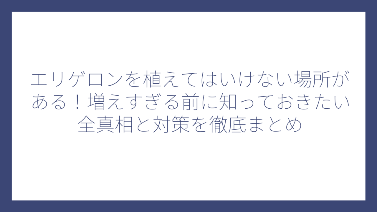 エリゲロンを植えてはいけない場所がある！増えすぎる前に知っておきたい全真相と対策を徹底まとめ