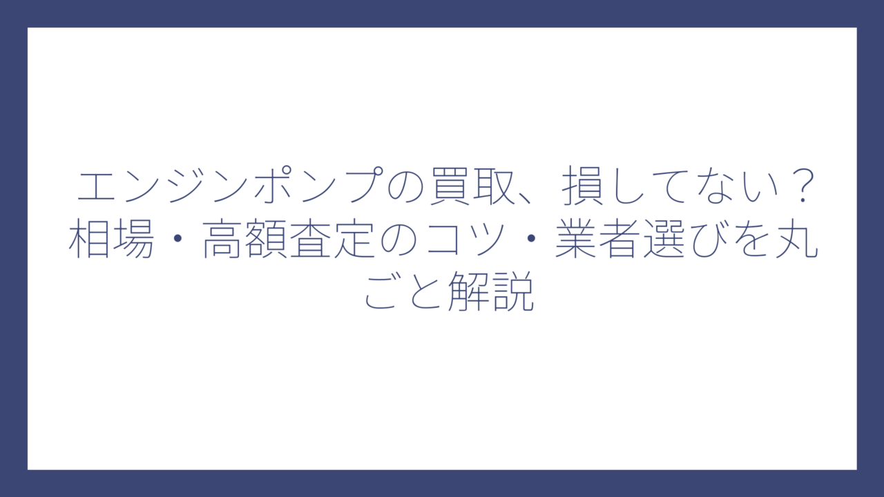 エンジンポンプの買取、損してない？相場・高額査定のコツ・業者選びを丸ごと解説