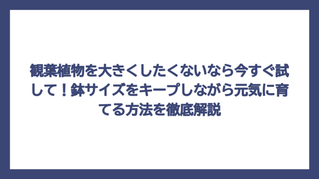 観葉植物を大きくしたくないなら今すぐ試して！鉢サイズをキープしながら元気に育てる方法を徹底解説