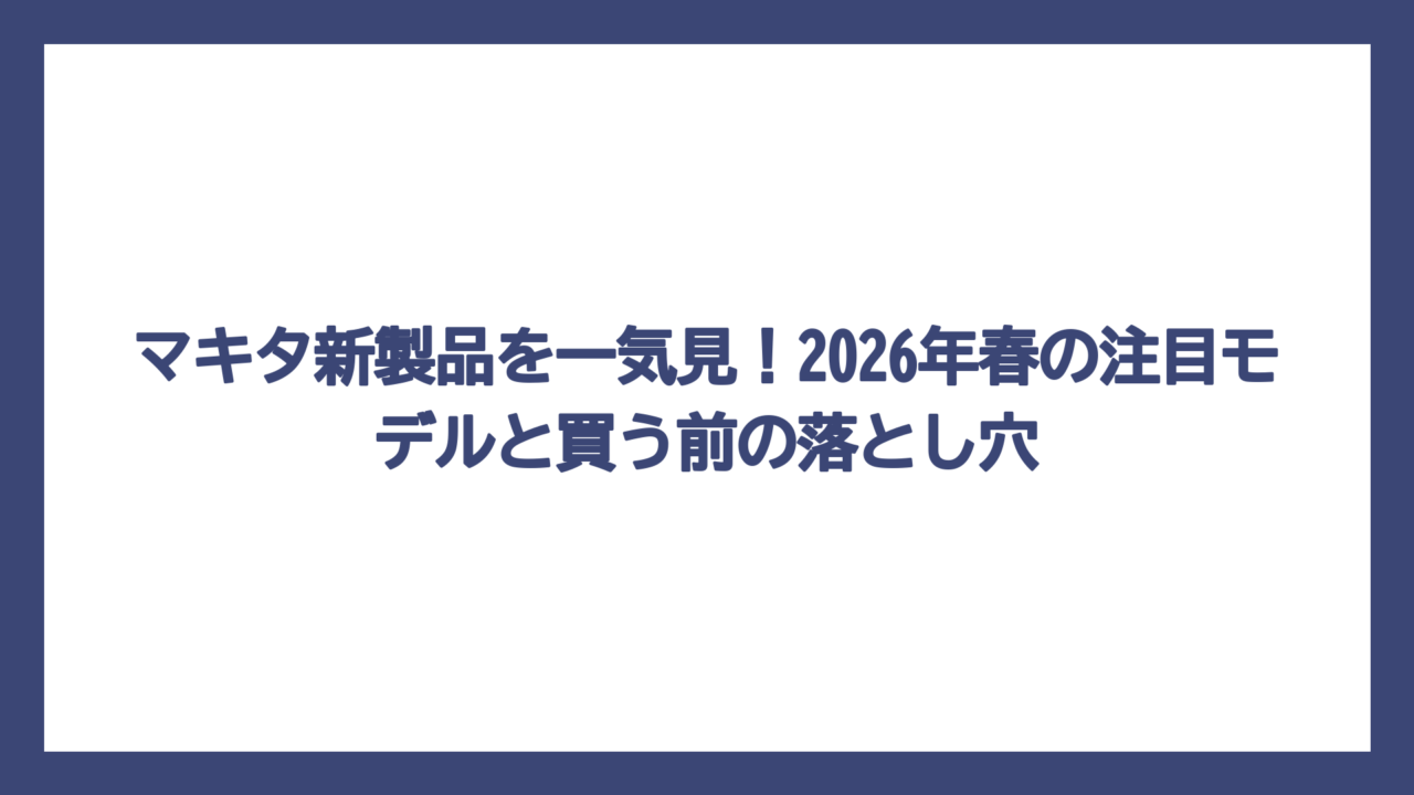 マキタ新製品を一気見！2026年春の注目モデルと買う前の落とし穴