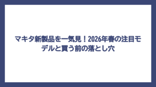 マキタ新製品を一気見！2026年春の注目モデルと買う前の落とし穴