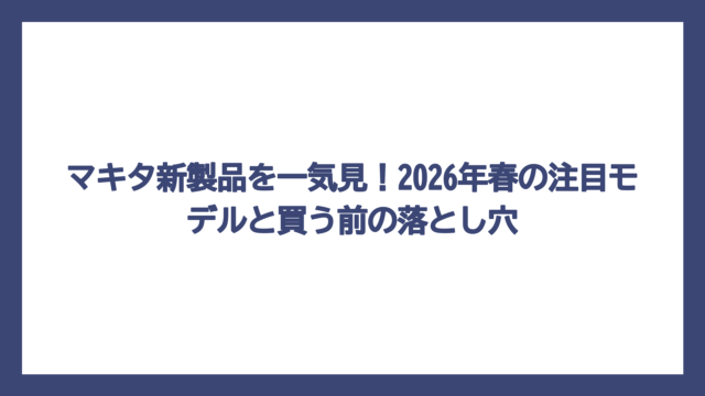 マキタ新製品を一気見！2026年春の注目モデルと買う前の落とし穴