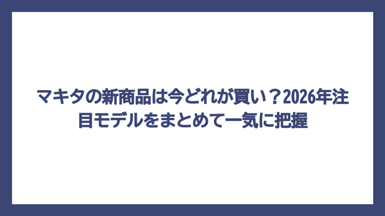 マキタの新商品は今どれが買い？2026年注目モデルをまとめて一気に把握