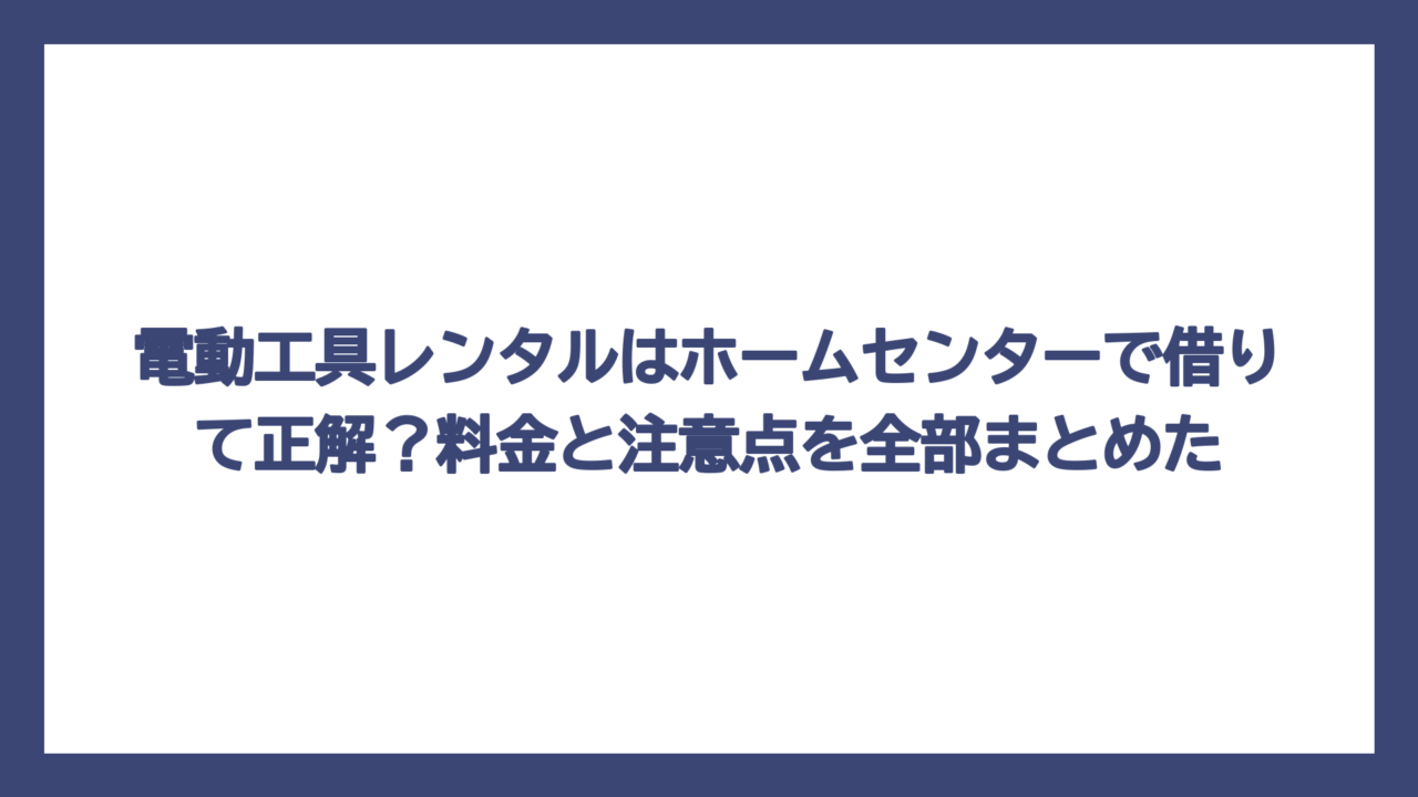 電動工具レンタルはホームセンターで借りて正解？料金と注意点を全部まとめた