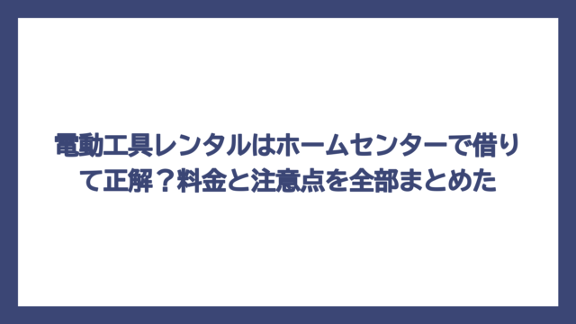 電動工具レンタルはホームセンターで借りて正解？料金と注意点を全部まとめた