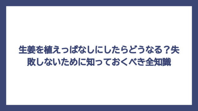 生姜を植えっぱなしにしたらどうなる？失敗しないために知っておくべき全知識