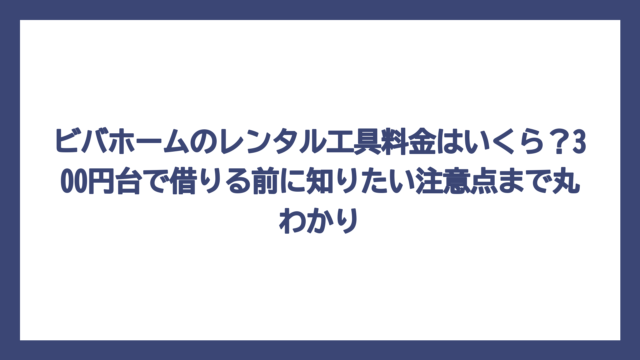ビバホームのレンタル工具料金はいくら？300円台で借りる前に知りたい注意点まで丸わかり