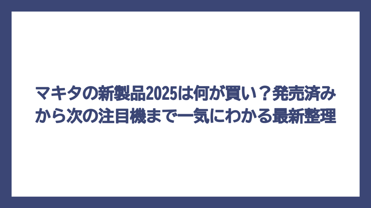 マキタの新製品2025は何が買い？発売済みから次の注目機まで一気にわかる最新整理