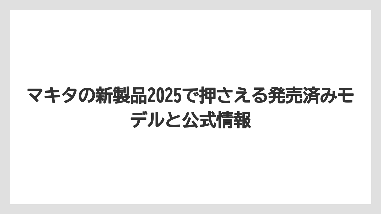 マキタの新製品2025で押さえる発売済みモデルと公式情報