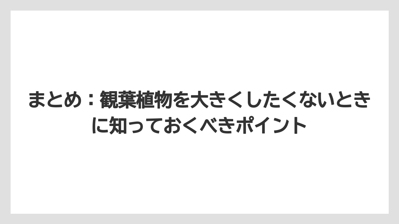 【栽培】【植物】【観葉】【鉢】まとめ：観葉植物を大きくしたくないときに知っておくべきポイント