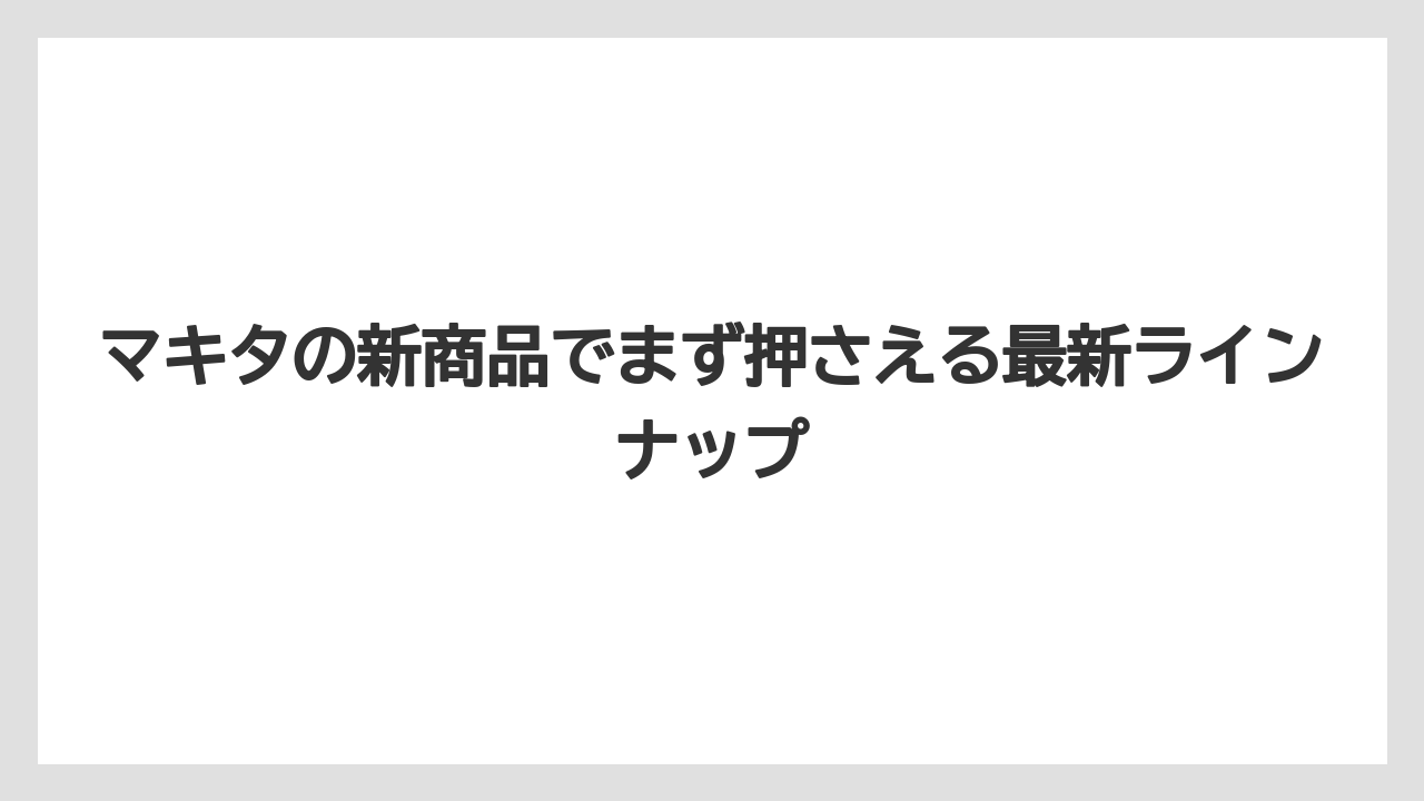 マキタの新商品でまず押さえる最新ラインナップ