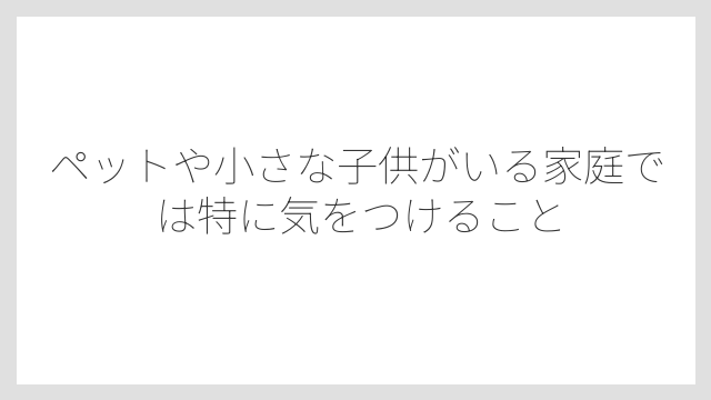 ペットや小さな子供がいる家庭では特に気をつけること