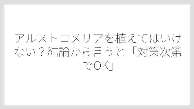 アルストロメリアを植えてはいけない？結論から言うと「対策次第でOK」
