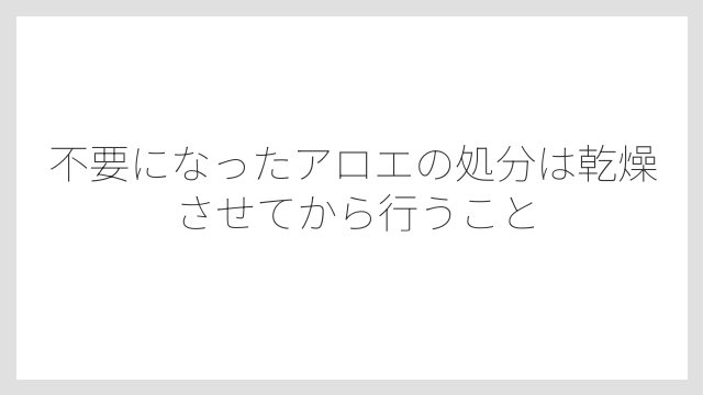 不要になったアロエの処分は乾燥させてから行うこと