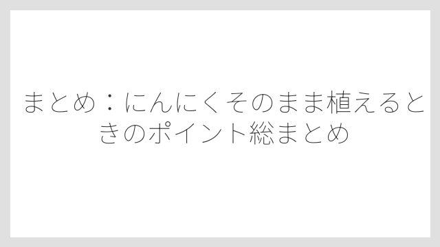 まとめ：にんにくそのまま植えるときのポイント総まとめ
