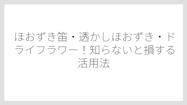 ほおずき笛・透かしほおずき・ドライフラワー！知らないと損する活用法