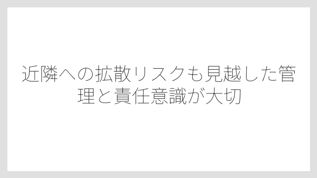 近隣への拡散リスクも見越した管理と責任意識が大切