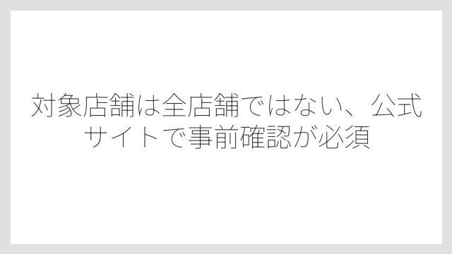 対象店舗は全店舗ではない、公式サイトで事前確認が必須