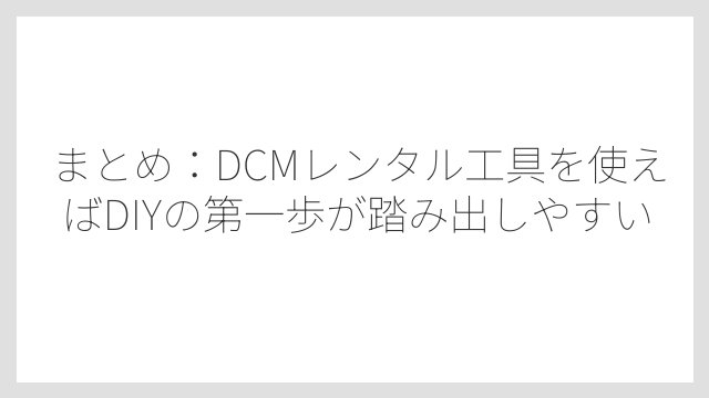 まとめ：DCMレンタル工具を使えばDIYの第一歩が踏み出しやすい