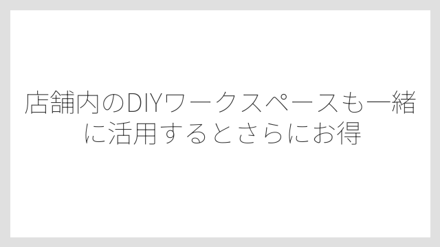 店舗内のDIYワークスペースも一緒に活用するとさらにお得