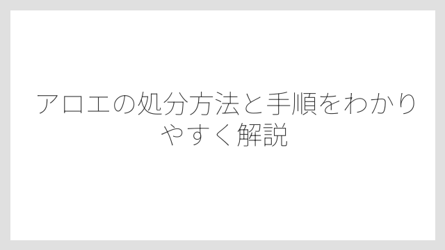 アロエの処分方法と手順をわかりやすく解説