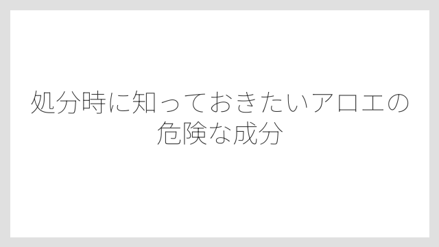処分時に知っておきたいアロエの危険な成分