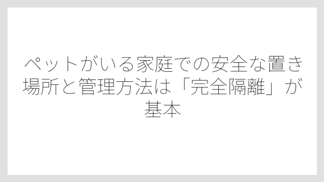 ペットがいる家庭での安全な置き場所と管理方法は「完全隔離」が基本