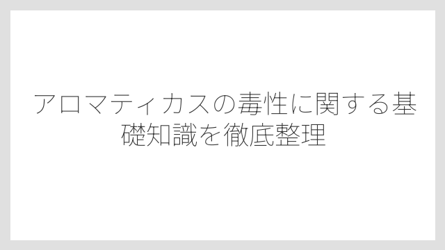 アロマティカスの毒性に関する基礎知識を徹底整理