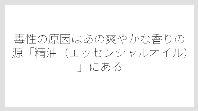 毒性の原因はあの爽やかな香りの源「精油（エッセンシャルオイル）」にある