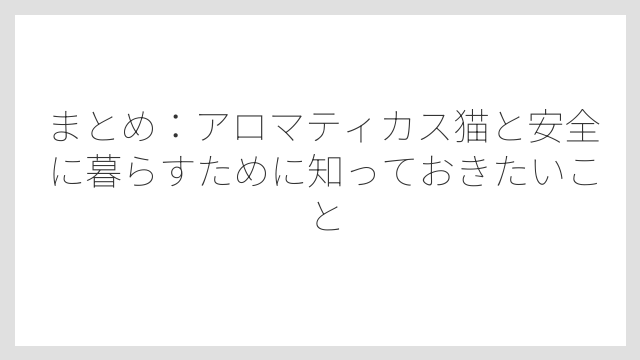 まとめ：アロマティカス猫と安全に暮らすために知っておきたいこと