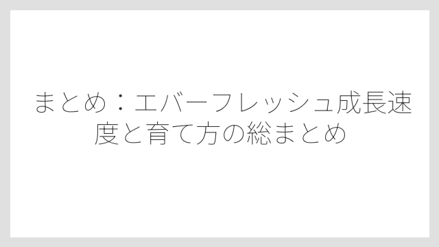 まとめ：エバーフレッシュ成長速度と育て方の総まとめ