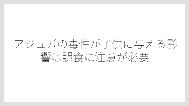 アジュガの毒性が子供に与える影響は誤食に注意が必要