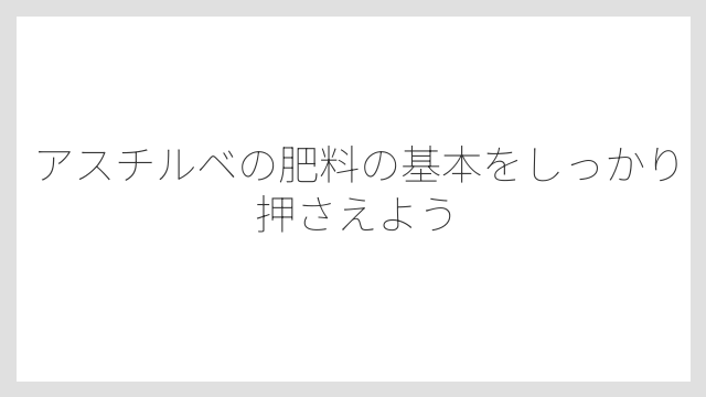 アスチルベの肥料の基本をしっかり押さえよう