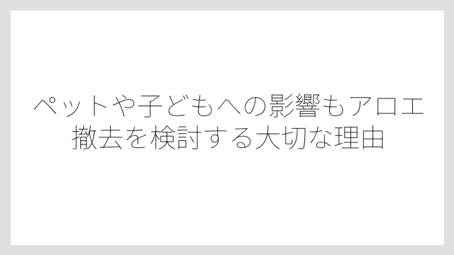 ペットや子どもへの影響もアロエ撤去を検討する大切な理由