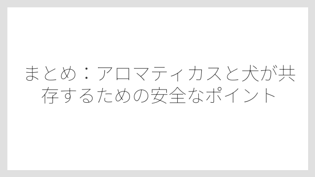 まとめ：アロマティカスと犬が共存するための安全なポイント