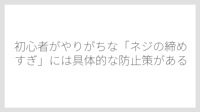 初心者がやりがちな「ネジの締めすぎ」には具体的な防止策がある
