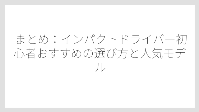 まとめ：インパクトドライバー初心者おすすめの選び方と人気モデル