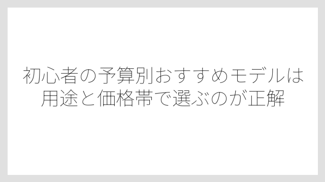 初心者の予算別おすすめモデルは用途と価格帯で選ぶのが正解
