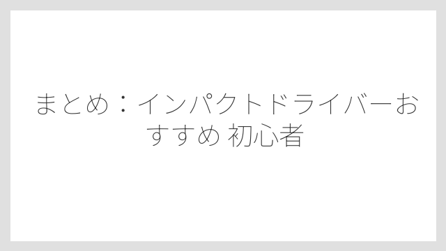 まとめ：インパクトドライバーおすすめ 初心者