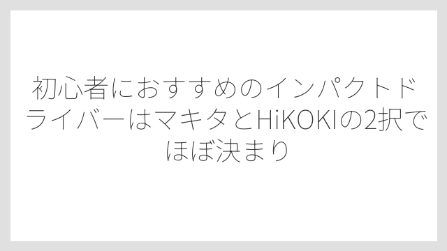 初心者におすすめのインパクトドライバーはマキタとHiKOKIの2択でほぼ決まり