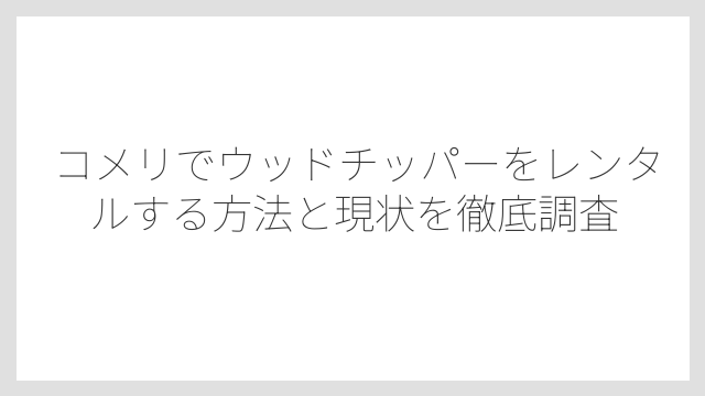 コメリでウッドチッパーをレンタルする方法と現状を徹底調査