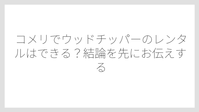 コメリでウッドチッパーのレンタルはできる？結論を先にお伝えする