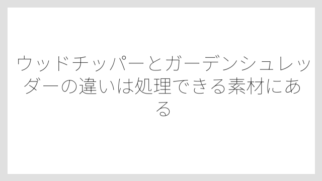 ウッドチッパーとガーデンシュレッダーの違いは処理できる素材にある