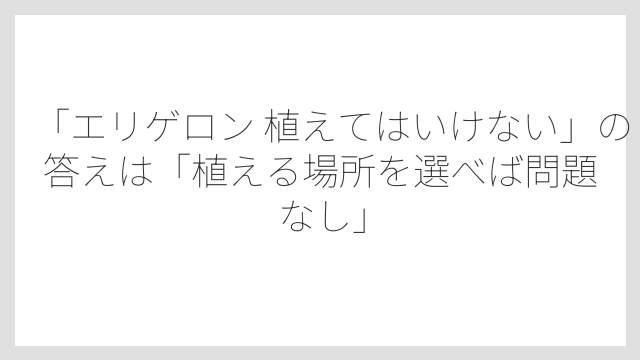 「エリゲロン 植えてはいけない」の答えは「植える場所を選べば問題なし」