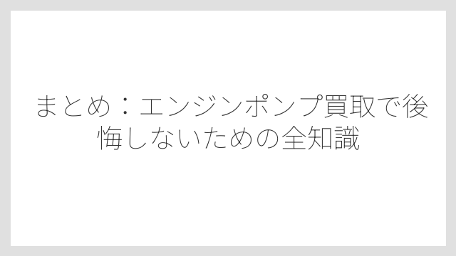 まとめ：エンジンポンプ買取で後悔しないための全知識